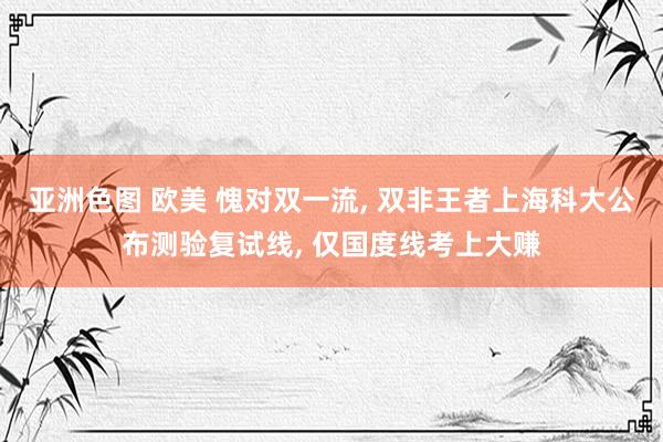 亚洲色图 欧美 愧对双一流, 双非王者上海科大公布测验复试线, 仅国度线考上大赚