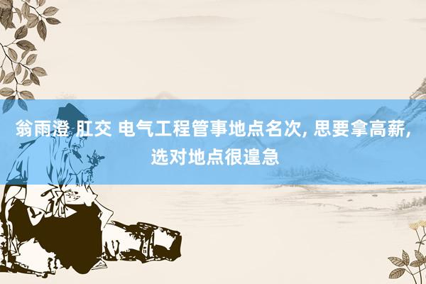 翁雨澄 肛交 电气工程管事地点名次, 思要拿高薪, 选对地点很遑急