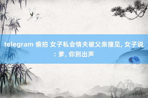 telegram 偷拍 女子私会情夫被父亲撞见, 女子说: 爹, 你别出声