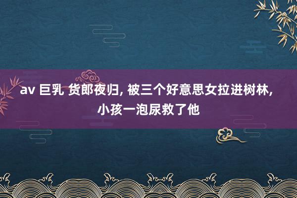 av 巨乳 货郎夜归, 被三个好意思女拉进树林, 小孩一泡尿救了他