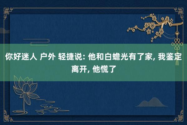 你好迷人 户外 轻捷说: 他和白蟾光有了家, 我鉴定离开, 他慌了