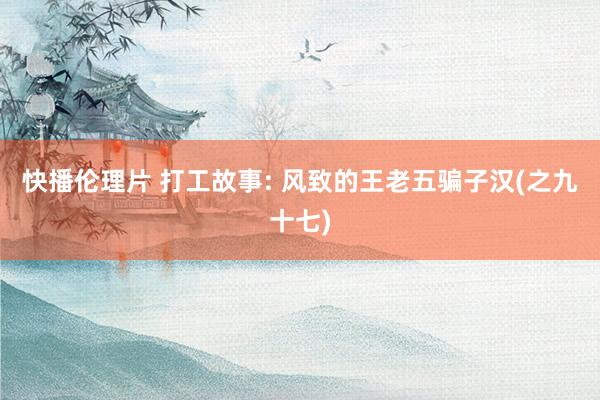 快播伦理片 打工故事: 风致的王老五骗子汉(之九十七)