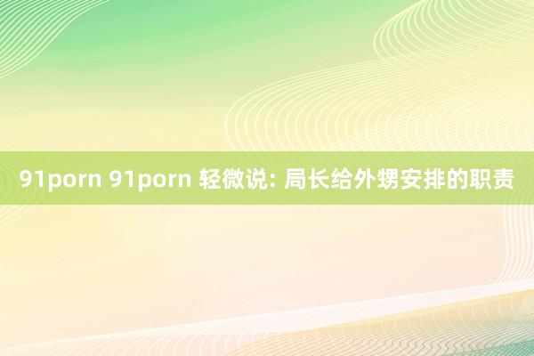 91porn 91porn 轻微说: 局长给外甥安排的职责