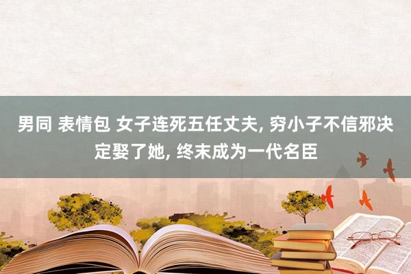 男同 表情包 女子连死五任丈夫, 穷小子不信邪决定娶了她, 终末成为一代名臣