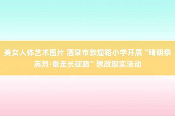 美女人体艺术图片 酒泉市敦煌路小学开展“晴朗祭英烈·重走长征路”想政现实活动