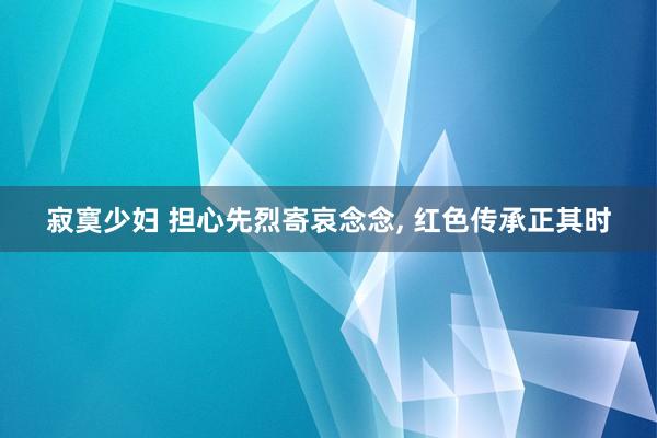 寂寞少妇 担心先烈寄哀念念, 红色传承正其时