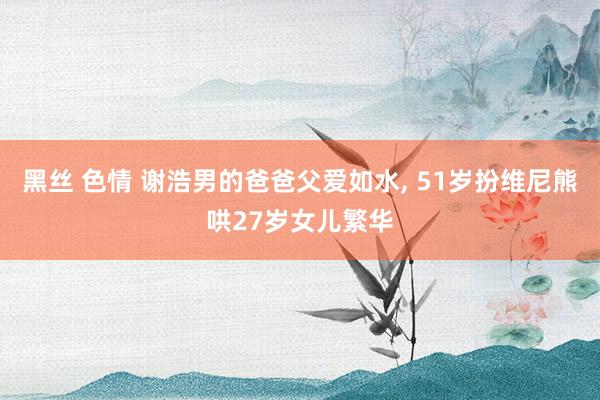 黑丝 色情 谢浩男的爸爸父爱如水, 51岁扮维尼熊哄27岁女儿繁华