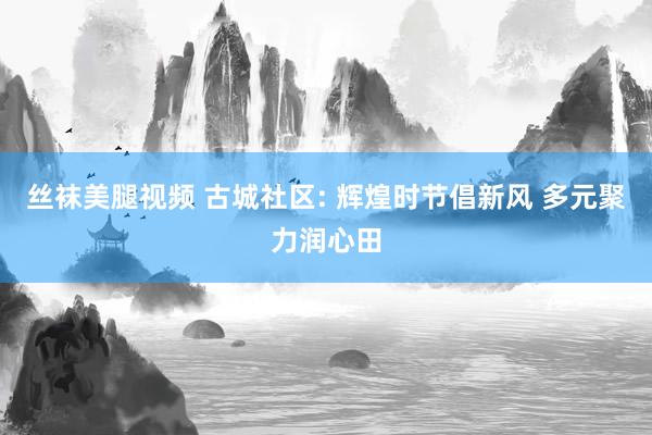 丝袜美腿视频 古城社区: 辉煌时节倡新风 多元聚力润心田