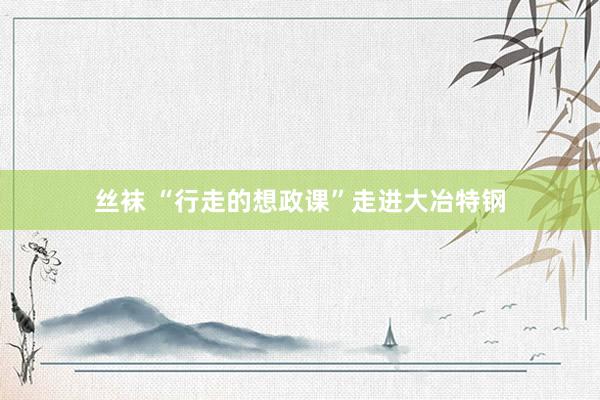 丝袜 “行走的想政课”走进大冶特钢