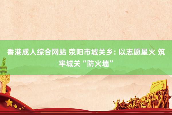 香港成人综合网站 荥阳市城关乡: 以志愿星火 筑牢城关“防火墙”
