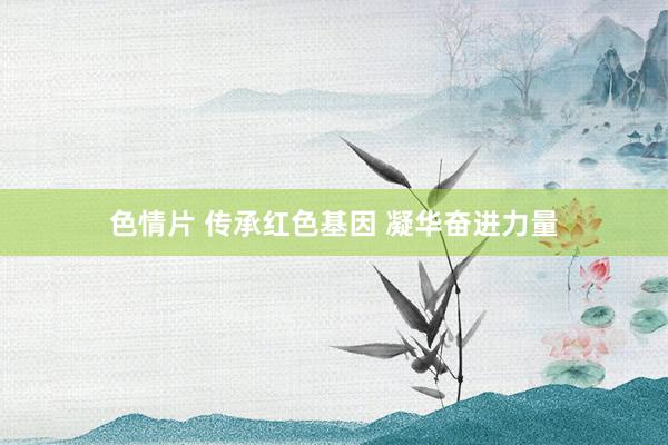 色情片 传承红色基因 凝华奋进力量