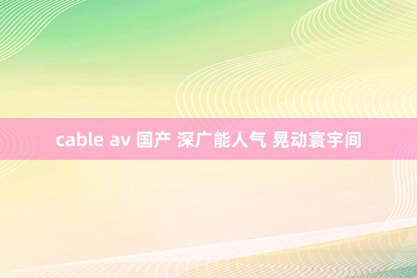 cable av 国产 深广能人气 晃动寰宇间