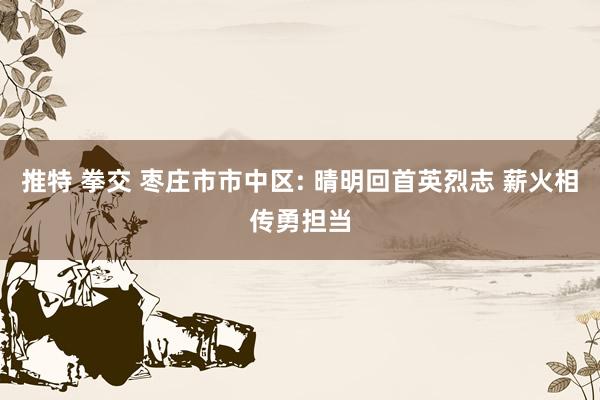 推特 拳交 枣庄市市中区: 晴明回首英烈志 薪火相传勇担当