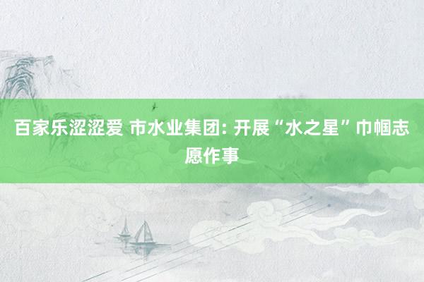 百家乐涩涩爱 市水业集团: 开展“水之星”巾帼志愿作事