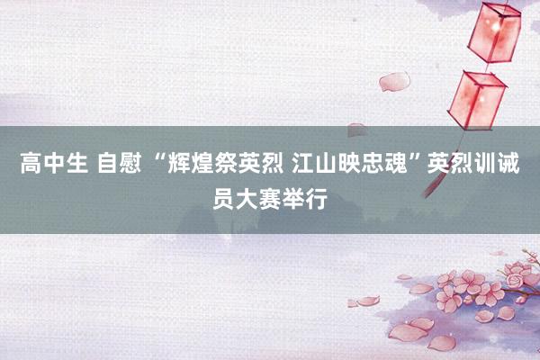 高中生 自慰 “辉煌祭英烈 江山映忠魂”英烈训诫员大赛举行