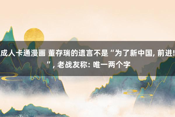 成人卡通漫画 董存瑞的遗言不是“为了新中国, 前进! ”, 老战友称: 唯一两个字
