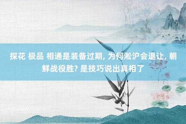 探花 极品 相通是装备过期, 为何淞沪会退让, 朝鲜战役胜? 是技巧说出真相了
