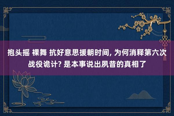 抱头摇 裸舞 抗好意思援朝时间, 为何消释第六次战役诡计? 是本事说出夙昔的真相了
