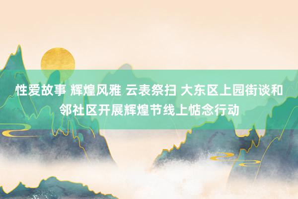 性爱故事 辉煌风雅 云表祭扫 大东区上园街谈和邻社区开展辉煌节线上惦念行动