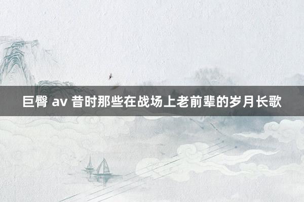 巨臀 av 昔时那些在战场上老前辈的岁月长歌