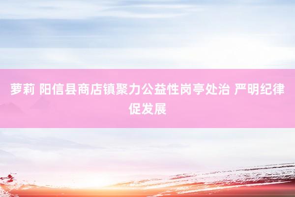 萝莉 阳信县商店镇聚力公益性岗亭处治 严明纪律促发展