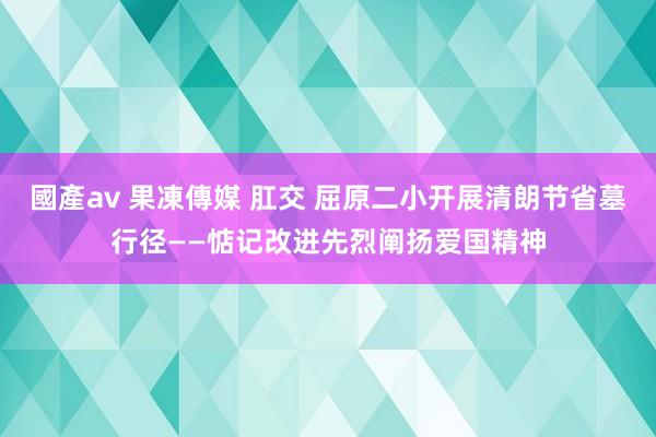 國產av 果凍傳媒 肛交 屈原二小开展清朗节省墓行径——惦记改进先烈阐扬爱国精神