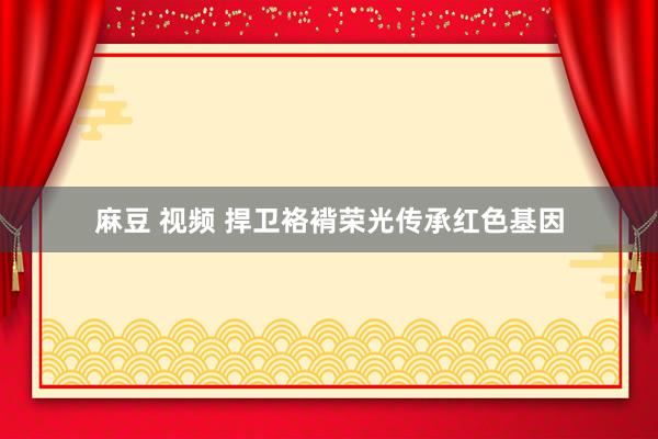 麻豆 视频 捍卫袼褙荣光传承红色基因