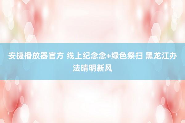 安捷播放器官方 线上纪念念+绿色祭扫 黑龙江办法晴明新风