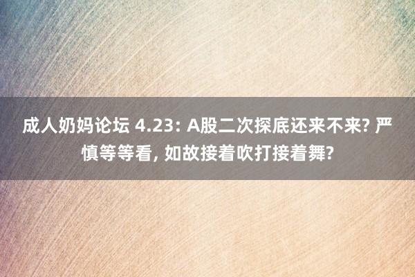 成人奶妈论坛 4.23: A股二次探底还来不来? 严慎等等看, 如故接着吹打接着舞?