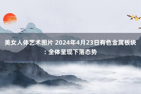 美女人体艺术图片 2024年4月23日有色金属板块: 全体呈现下落态势