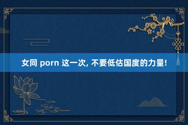女同 porn 这一次, 不要低估国度的力量!