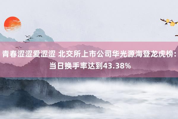 青春涩涩爱涩涩 北交所上市公司华光源海登龙虎榜: 当日换手率达到43.38%
