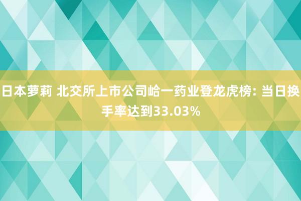 日本萝莉 北交所上市公司峆一药业登龙虎榜: 当日换手率达到33.03%