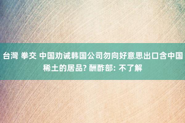 台灣 拳交 中国劝诫韩国公司勿向好意思出口含中国稀土的居品? 酬酢部: 不了解