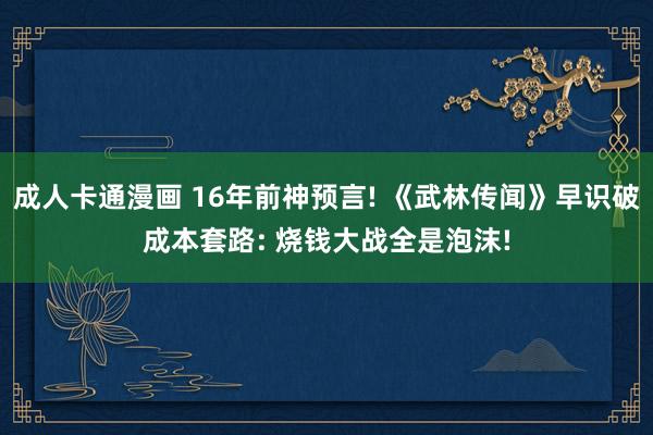成人卡通漫画 16年前神预言! 《武林传闻》早识破成本套路: 烧钱大战全是泡沫!