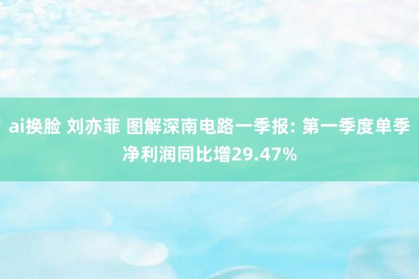 ai换脸 刘亦菲 图解深南电路一季报: 第一季度单季净利润同比增29.47%