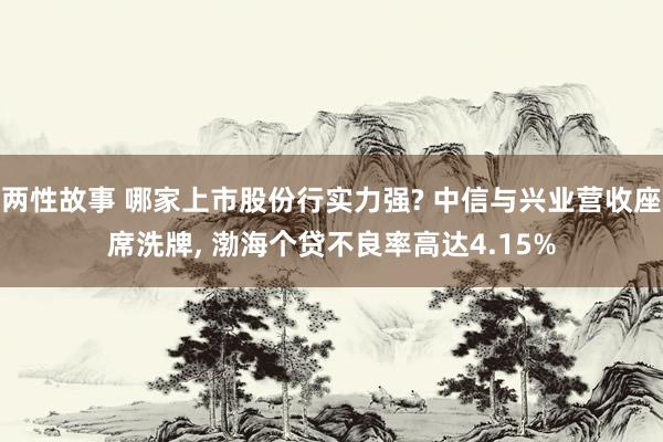 两性故事 哪家上市股份行实力强? 中信与兴业营收座席洗牌, 渤海个贷不良率高达4.15%