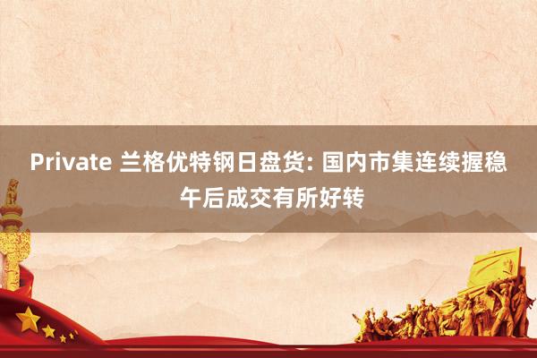 Private 兰格优特钢日盘货: 国内市集连续握稳 午后成交有所好转