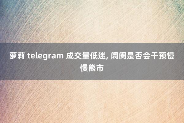 萝莉 telegram 成交量低迷, 阛阓是否会干预慢慢熊市