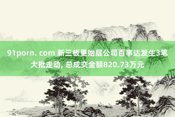 91porn. com 新三板更始层公司百事达发生3笔大批走动, 总成交金额820.73万元