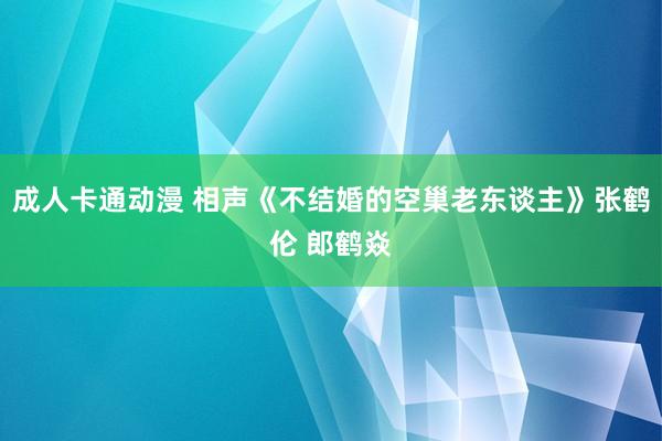 成人卡通动漫 相声《不结婚的空巢老东谈主》张鹤伦 郎鹤焱