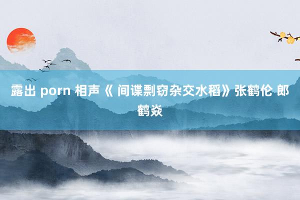 露出 porn 相声《 间谍剽窃杂交水稻》张鹤伦 郎鹤焱