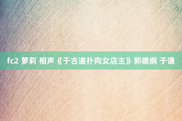 fc2 萝莉 相声《于古道扑向女店主》郭德纲 于谦
