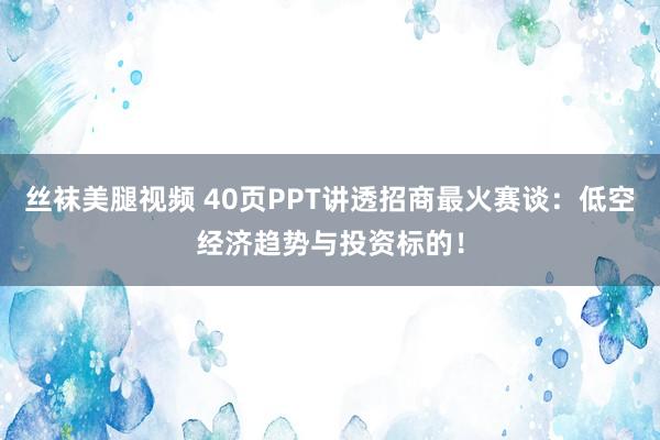 丝袜美腿视频 40页PPT讲透招商最火赛谈：低空经济趋势与投资标的！
