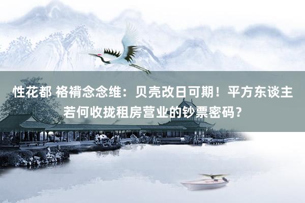 性花都 袼褙念念维：贝壳改日可期！平方东谈主若何收拢租房营业的钞票密码？