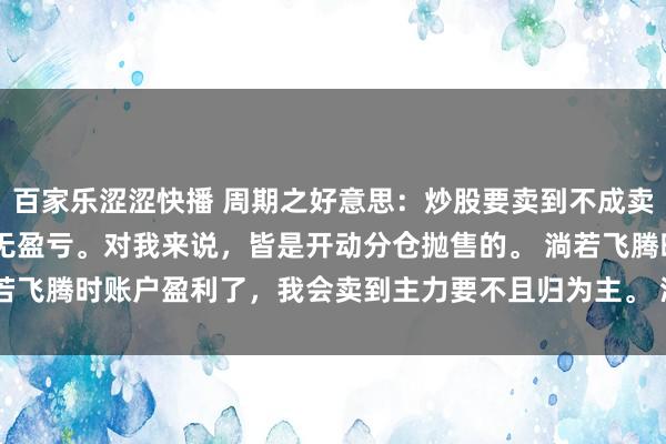 百家乐涩涩快播 周期之好意思:炒股要卖到不成卖 每当股票拉升,不管账无盈亏。对我来说,皆是开动分仓抛售的。 淌若飞腾时账户盈利了,我会卖到主力要不且归为主。 淌若飞腾时账户还...