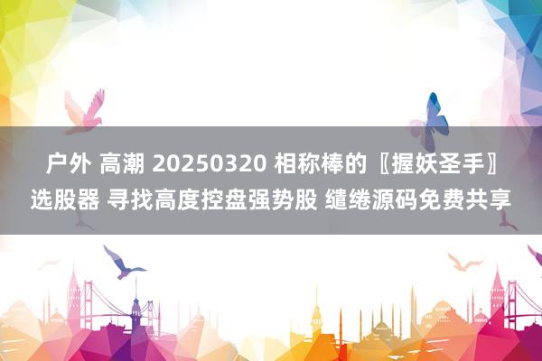 户外 高潮 20250320 相称棒的〖握妖圣手〗选股器 寻找高度控盘强势股 缱绻源码免费共享