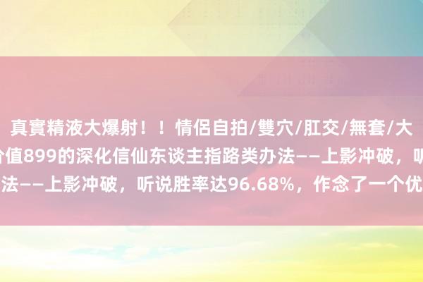 真實精液大爆射！！情侶自拍/雙穴/肛交/無套/大量噴精 （金钻办法）价值899的深化信仙东谈主指路类办法——上影冲破，听说胜率达96.68%，作念了一个优化版块