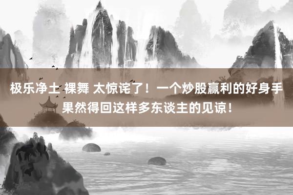 极乐净土 裸舞 太惊诧了!一个炒股赢利的好身手果然得回这样多东谈主的见谅!