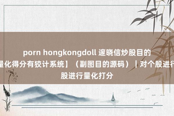 porn hongkongdoll 邃晓信炒股目的公式：【量化得分有狡计系统】（副图目的源码）｜对个股进行量化打分